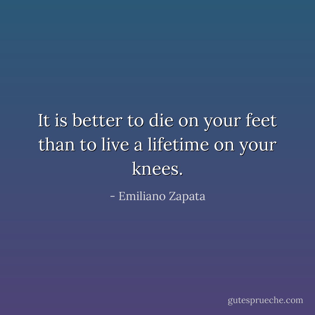 It is better to die on your feet than to live a lifetime on your knees. - Emiliano Zapata