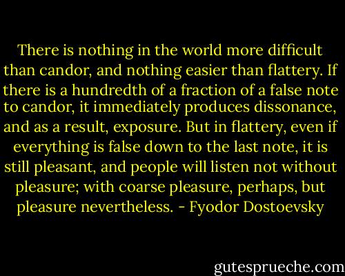 There is nothing in the world more difficult than candor, and nothing easier than flattery. If there is a hundredth of a fraction of a false note to candor, it immediately produces dissonance, and as a result, exposure. But in flattery, even if everything is false down to the last note, it is still pleasant, and people will listen not without pleasure; with coarse pleasure, perhaps, but pleasure nevertheless. - Fyodor Dostoevsky