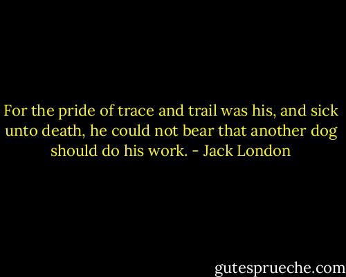 For the pride of trace and trail was his, and sick unto death, he could not bear that another dog should do his work. - Jack London