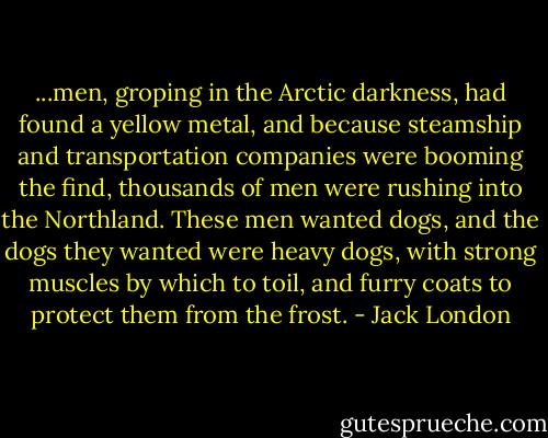 ...men, groping in the Arctic darkness, had found a yellow metal, and because steamship and transportation companies were booming the find, thousands of men were rushing into the Northland. These men wanted dogs, and the dogs they wanted were heavy dogs, with strong muscles by which to toil, and furry coats to protect them from the frost. - Jack London