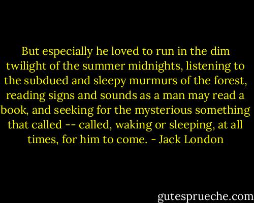 But especially he loved to run in the dim twilight of the summer midnights, listening to the subdued and sleepy murmurs of the forest, reading signs and sounds as a man may read a book, and seeking for the mysterious something that called -- called, waking or sleeping, at all times, for him to come. - Jack London