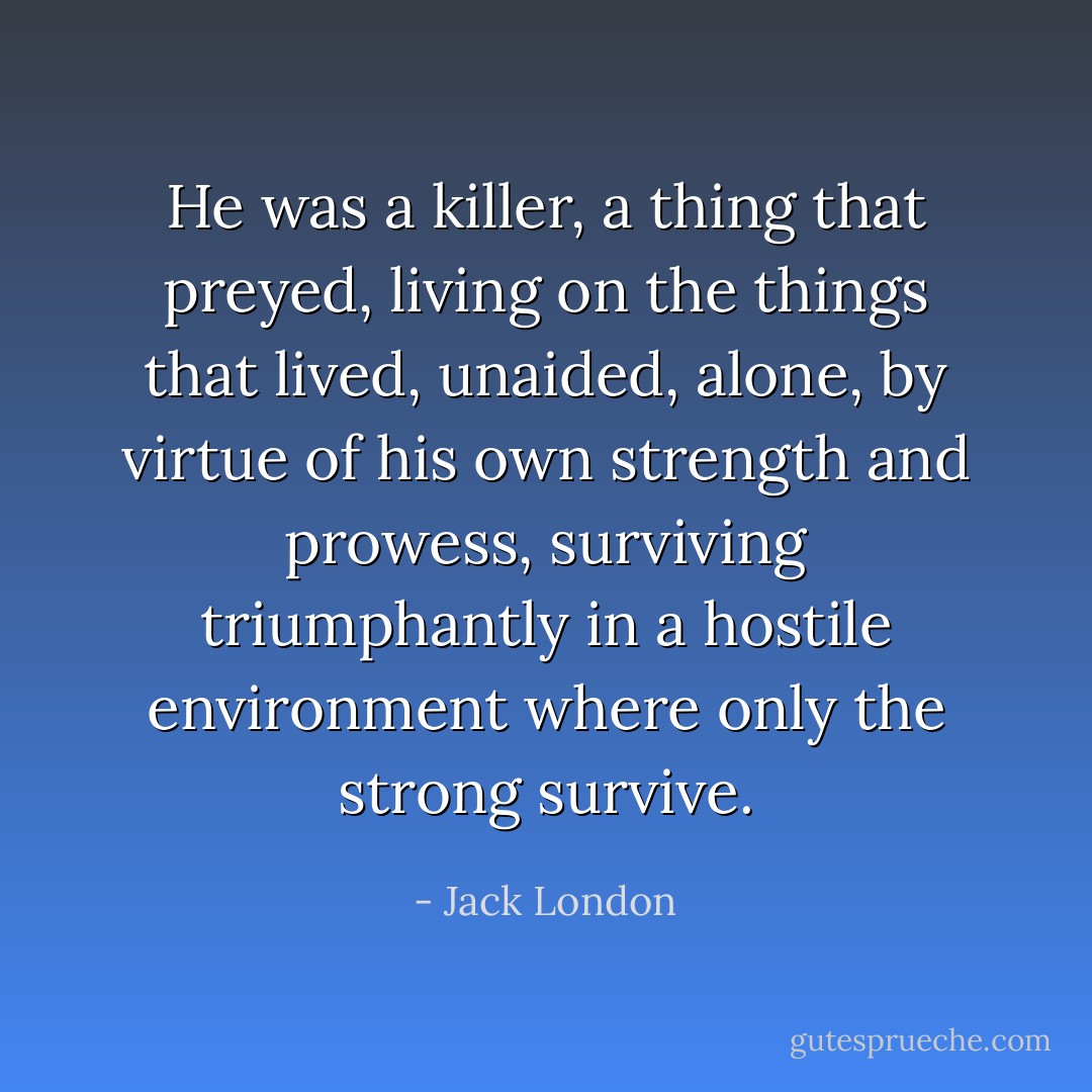 He was a killer, a thing that preyed, living on the things that lived, unaided, alone, by virtue of his own strength and prowess, surviving triumphantly in a hostile environment where only the strong survive. - Jack London