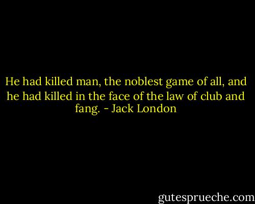 He had killed man, the noblest game of all, and he had killed in the face of the law of club and fang. - Jack London
