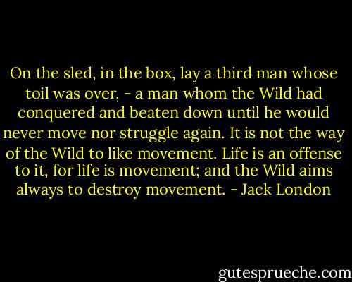 On the sled, in the box, lay a third man whose toil was over, - a man whom the Wild had conquered and beaten down until he would never move nor struggle again. It is not the way of the Wild to like movement. Life is an offense to it, for life is movement; and the Wild aims always to destroy movement. - Jack London