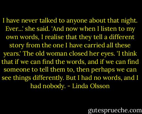 I have never talked to anyone about that night. Ever...' she said. 'And now when I listen to my own words, I realise that they tell a different story from the one I have carried all these years.' The old woman closed her eyes. 'I think that if we can find the words, and if we can find someone to tell them to, then perhaps we can see things differently. But I had no words, and I had nobody. - Linda Olsson