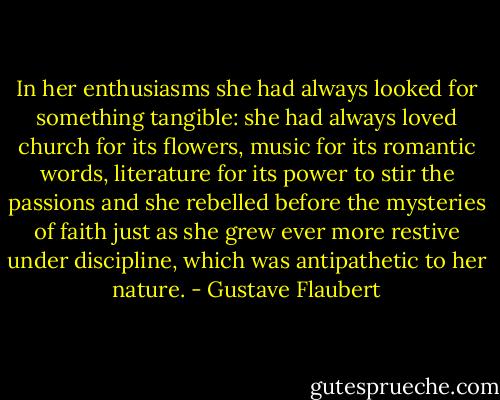 In her enthusiasms she had always looked for something tangible: she had always loved church for its flowers, music for its romantic words, literature for its power to stir the passions and she rebelled before the mysteries of faith just as she grew ever more restive under discipline, which was antipathetic to her nature. - Gustave Flaubert