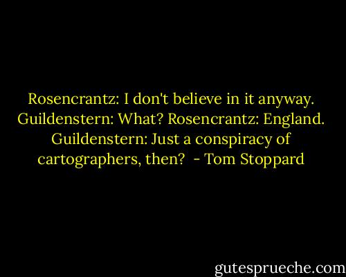 Rosencrantz: I don't believe in it anyway.<br />Guildenstern: What?<br />Rosencrantz: England.<br />Guildenstern: Just a conspiracy of cartographers, then?  - Tom Stoppard