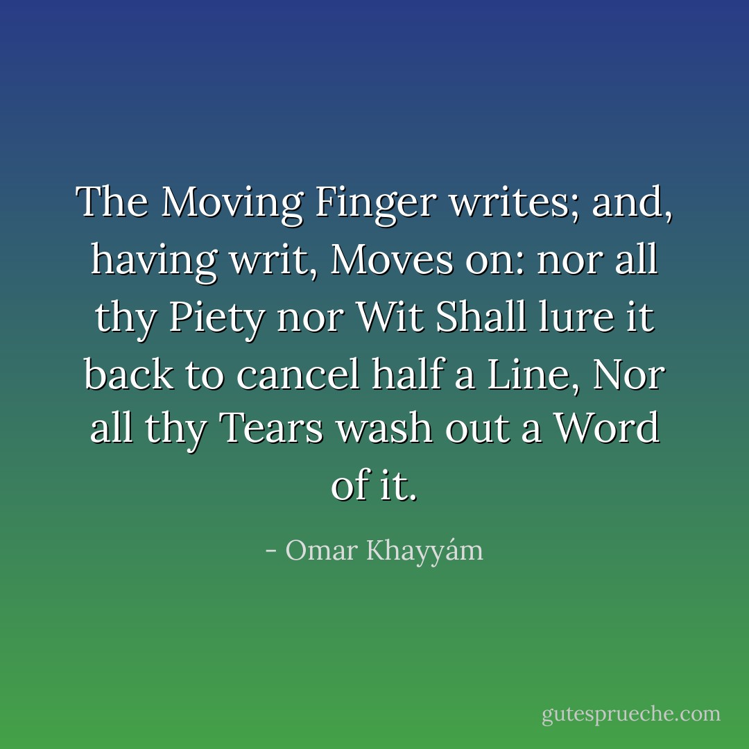 The Moving Finger writes; and, having writ,<br />Moves on: nor all thy Piety nor Wit<br />Shall lure it back to cancel half a Line,<br />Nor all thy Tears wash out a Word of it. - Omar Khayyám