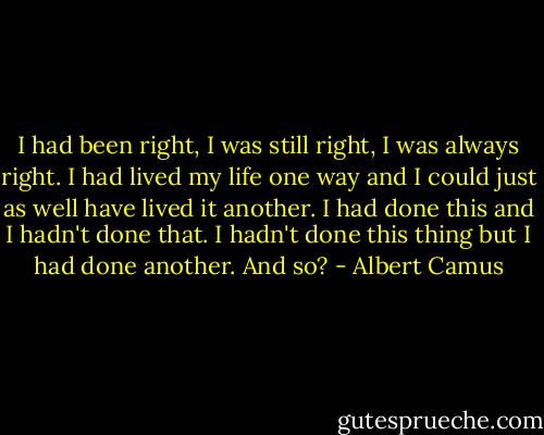 I had been right, I was still right, I was always right. I had lived my life one way and I could just as well have lived it another. I had done this and I hadn't done that. I hadn't done this thing but I had done another. And so? - Albert Camus