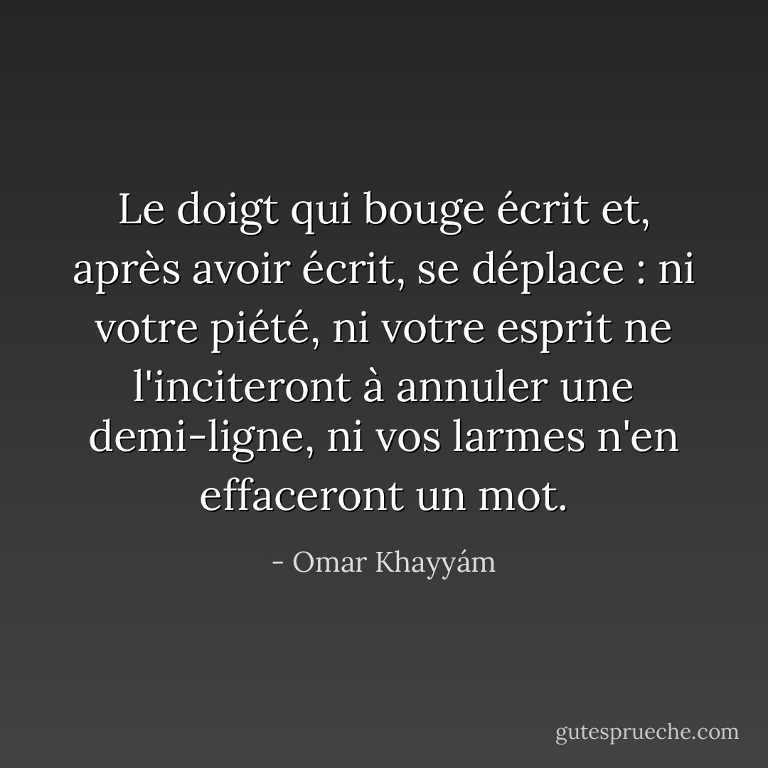 Le doigt qui bouge écrit et, après avoir écrit, se déplace : ni votre piété, ni votre esprit ne l'inciteront à annuler une demi-ligne, ni vos larmes n'en effaceront un mot. - Omar Khayyám