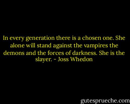 In every generation there is a chosen one. She alone will stand against the vampires the demons and the forces of darkness. She is the slayer. - Joss Whedon