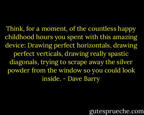 Think, for a moment, of the countless happy childhood hours you spent with this amazing device: Drawing perfect horizontals, drawing perfect verticals, drawing really spastic diagonals, trying to scrape away the silver powder from the window so you could look inside. - Dave Barry