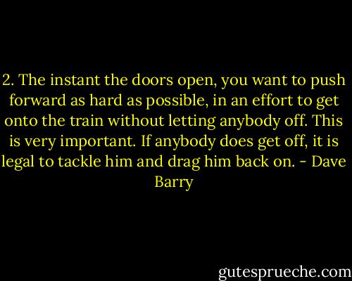 2. The instant the doors open, you want to push forward as hard as possible, in an effort to get onto the train without letting anybody off. This is very important. If anybody does get off, it is legal to tackle him and drag him back on. - Dave Barry