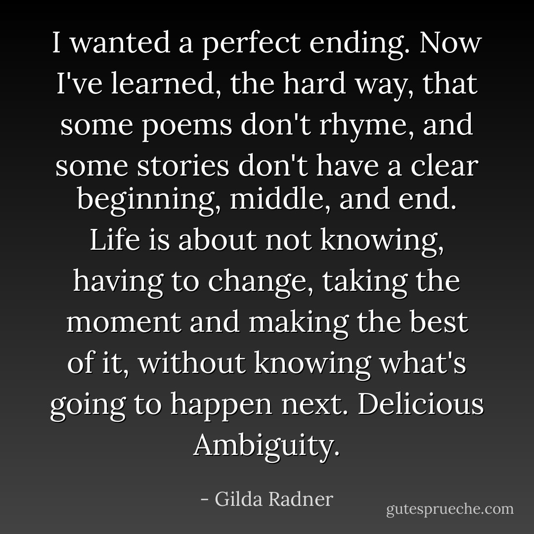 I wanted a perfect ending. Now I've learned, the hard way, that some poems don't rhyme, and some stories don't have a clear beginning, middle, and end. Life is about not knowing, having to change, taking the moment and making the best of it, without knowing what's going to happen next.<br />Delicious Ambiguity. - Gilda Radner