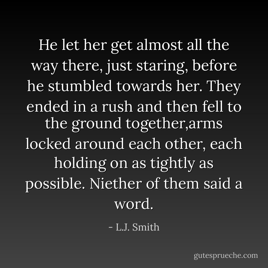 He let her get almost all the way there, just staring, before he stumbled towards her. They ended in a rush and then fell to the ground together,arms locked around each other, each holding on as tightly as possible. Niether of them said a word. - L.J. Smith