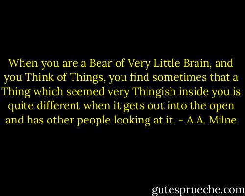 When you are a Bear of Very Little Brain, and you Think of Things, you find sometimes that a Thing which seemed very Thingish inside you is quite different when it gets out into the open and has other people looking at it. - A.A. Milne