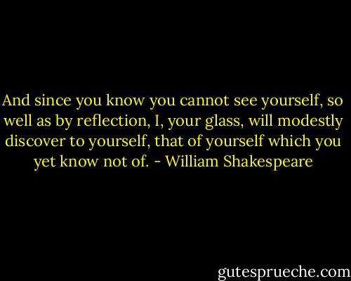And since you know you cannot see yourself,<br />so well as by reflection, I, your glass,<br />will modestly discover to yourself,<br />that of yourself which you yet know not of. - William Shakespeare