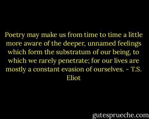 Poetry may make us from time to time a little more aware of the deeper, unnamed feelings which form the substratum of our being, to which we rarely penetrate; for our lives are mostly a constant evasion of ourselves. - T.S. Eliot