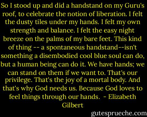 So I stood up and did a handstand on my Guru's roof, to celebrate the notion of liberation. I felt the dusty tiles under my hands. I felt my own strength and balance. I felt the easy night breeze on the palms of my bare feet. This kind of thing -- a spontaneous handstand--isn't something a disembodied cool blue soul can do, but a human being can do it. We have hands; we can stand on them if we want to. That's our privilege. That's the joy of a mortal body. And that's why God needs us. Because God loves to feel things through our hands.  - Elizabeth Gilbert