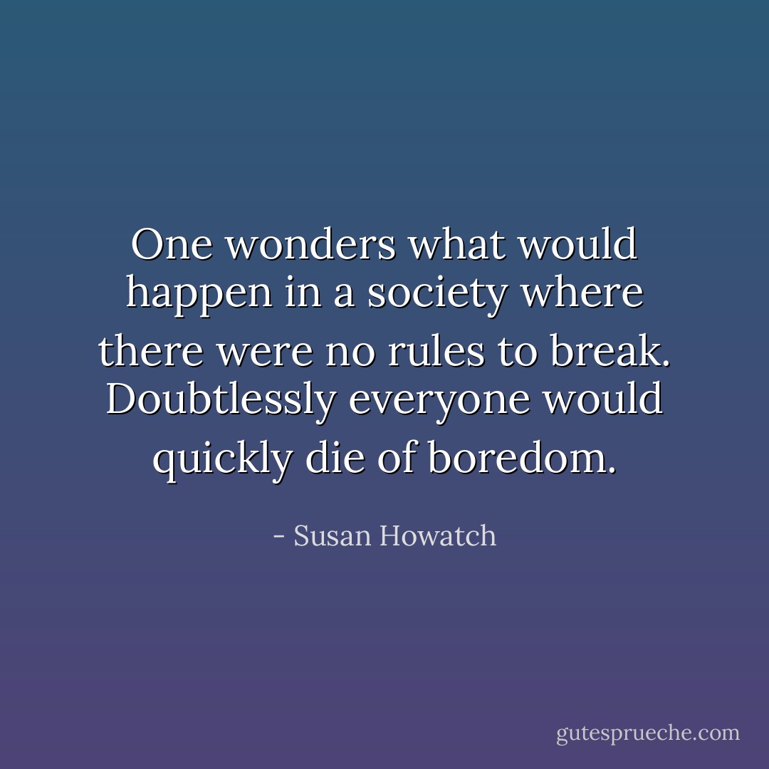 One wonders what would happen in a society where there were no rules to break. Doubtlessly everyone would quickly die of boredom. - Susan Howatch