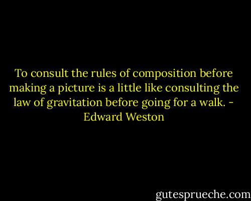 To consult the rules of composition before making a picture is a little like consulting the law of gravitation before going for a walk. - Edward Weston