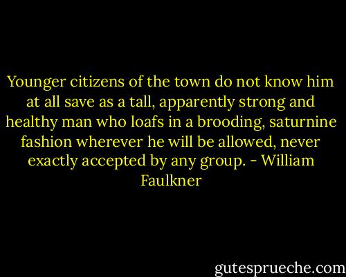 Younger citizens of the town do not know him at all save as a tall, apparently strong and healthy man who loafs in a brooding, saturnine fashion wherever he will be allowed, never exactly accepted by any group. - William Faulkner