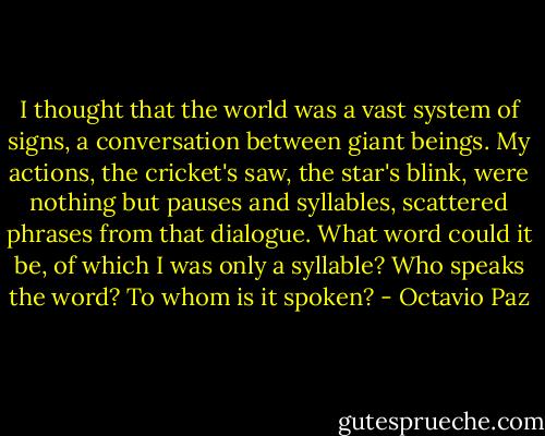 I thought that the world was a vast system of signs, a conversation between giant beings. My actions, the cricket's saw, the star's blink, were nothing but pauses and syllables, scattered phrases from that dialogue. What word could it be, of which I was only a syllable? Who speaks the word? To whom is it spoken? - Octavio Paz