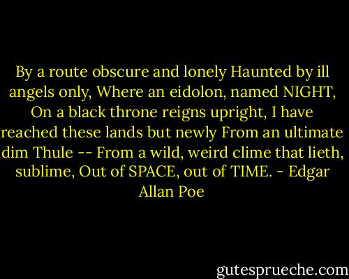 By a route obscure and lonely<br />Haunted by ill angels only,<br />Where an eidolon, named NIGHT,<br />On a black throne reigns upright,<br />I have reached these lands but newly<br />From an ultimate dim Thule --<br />From a wild, weird clime that lieth, sublime,<br />Out of SPACE, out of TIME. - Edgar Allan Poe