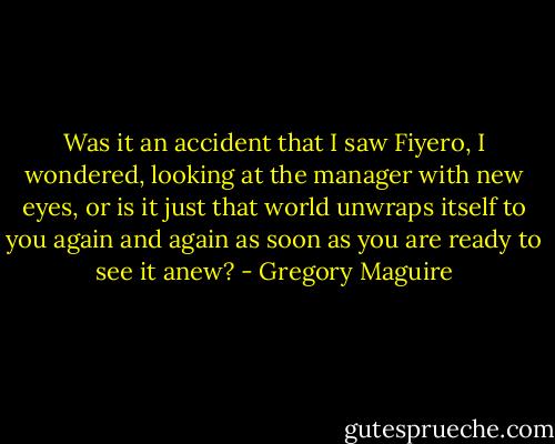 Was it an accident that I saw Fiyero, I wondered, looking at the manager with new eyes, or is it just that world unwraps itself to you again and again as soon as you are ready to see it anew? - Gregory Maguire