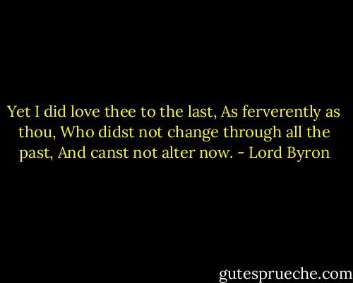 Yet I did love thee to the last,<br />As ferverently as thou,<br />Who didst not change through all the past,<br />And canst not alter now. - Lord Byron