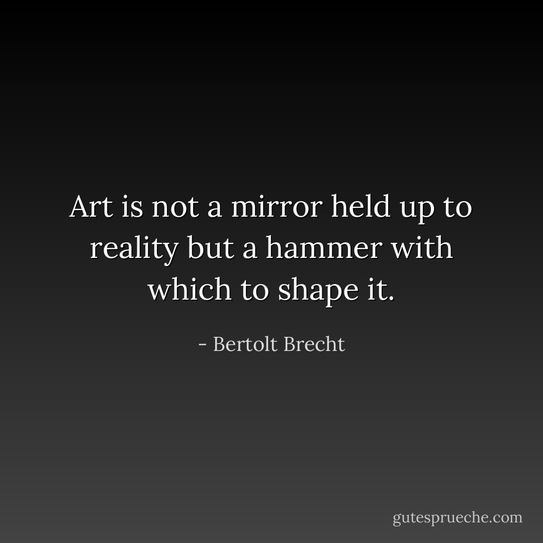 Art is not a mirror held up to reality<br />but a hammer with which to shape it. - Bertolt Brecht