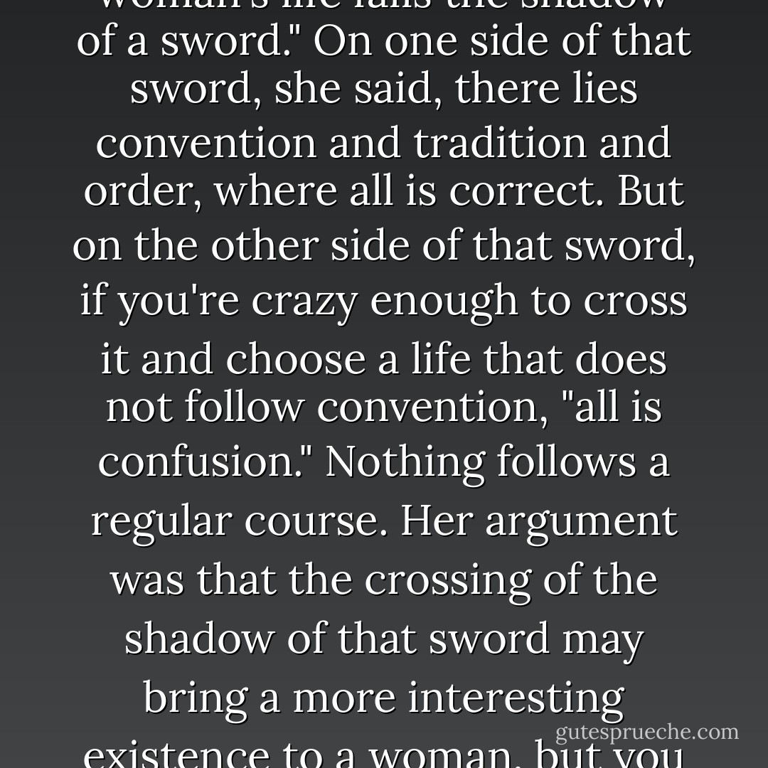 Virginia Woolf wrote, "Across the broad continent of a woman's life falls the shadow of a sword." On one side of that sword, she said, there lies convention and tradition and order, where all is correct. But on the other side of that sword, if you're crazy enough to cross it and choose a life that does not follow convention, "all is confusion." Nothing follows a regular course. Her argument was that the crossing of the shadow of that sword may bring a more interesting existence to a woman, but you can bet it will be more perilous. - Elizabeth Gilbert