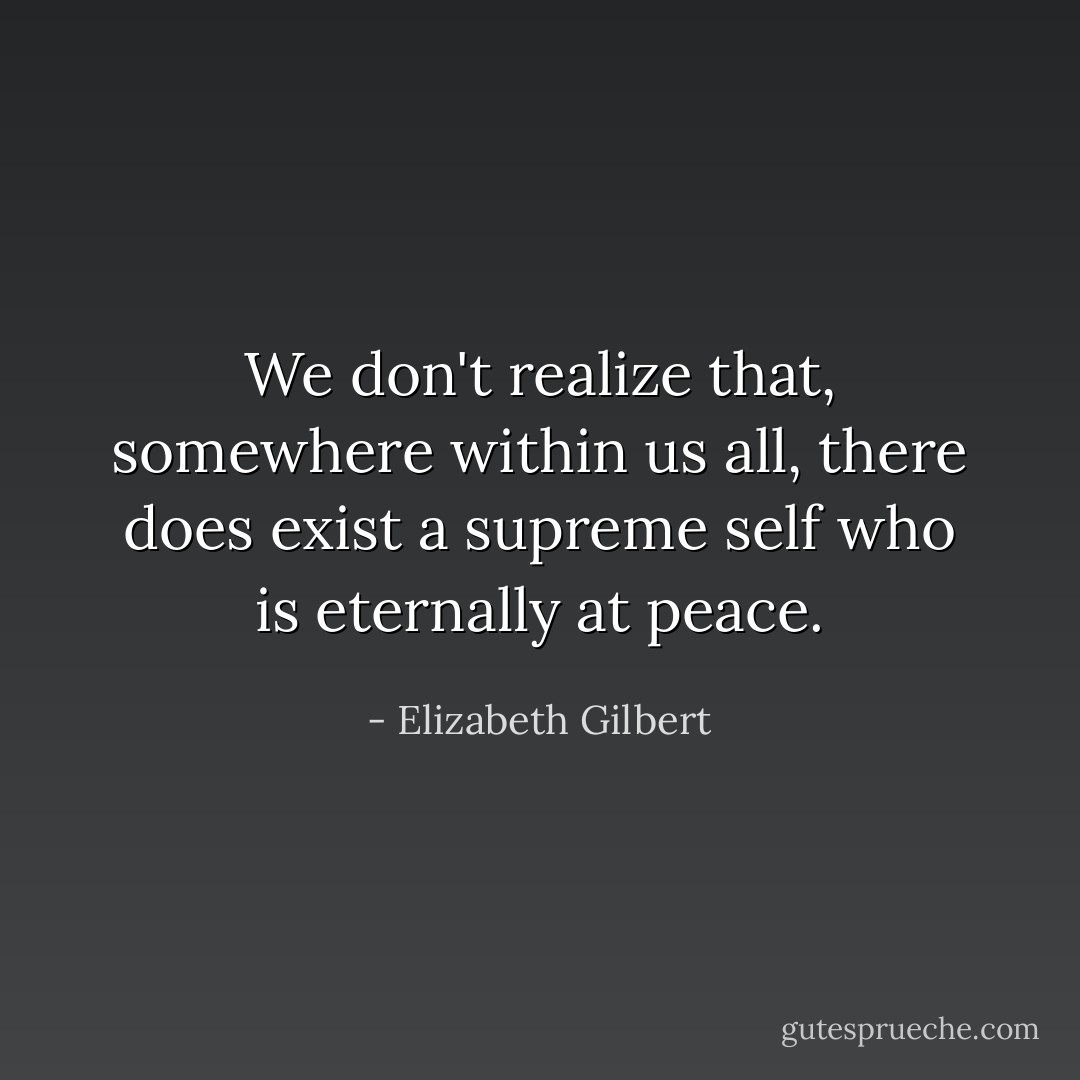 We don't realize that, somewhere within us all, there does exist a supreme self who is eternally at peace. - Elizabeth Gilbert