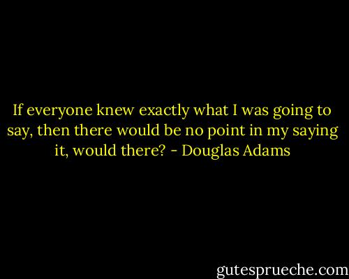 If everyone knew exactly what I was going to say, then there would be no point in my saying it, would there? - Douglas Adams