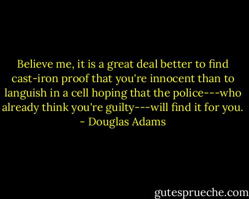 Believe me, it is a great deal better to find cast-iron proof that you're innocent than to languish in a cell hoping that the police---who already think you're guilty---will find it for you. - Douglas Adams