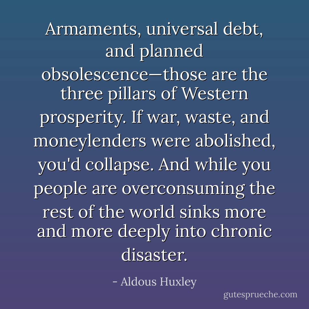 Armaments, universal debt, and planned obsolescence—those are the three pillars of Western prosperity. If war, waste, and moneylenders were abolished, you'd collapse. And while you people are overconsuming the rest of the world sinks more and more deeply into chronic disaster. - Aldous Huxley