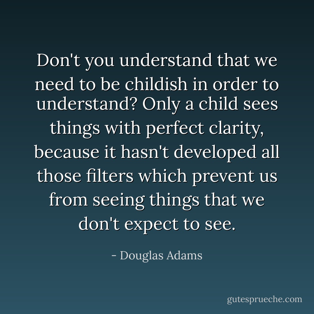 Don't you understand that we need to be childish in order to understand? Only a child sees things with perfect clarity, because it hasn't developed all those filters which prevent us from seeing things that we don't expect to see. - Douglas Adams