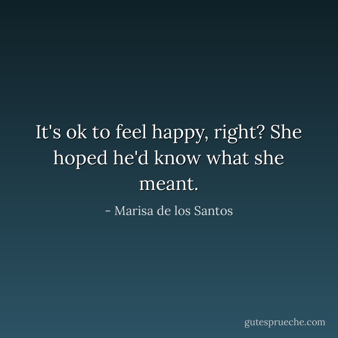 It's ok to feel happy, right? She hoped he'd know what she meant. - Marisa de los Santos