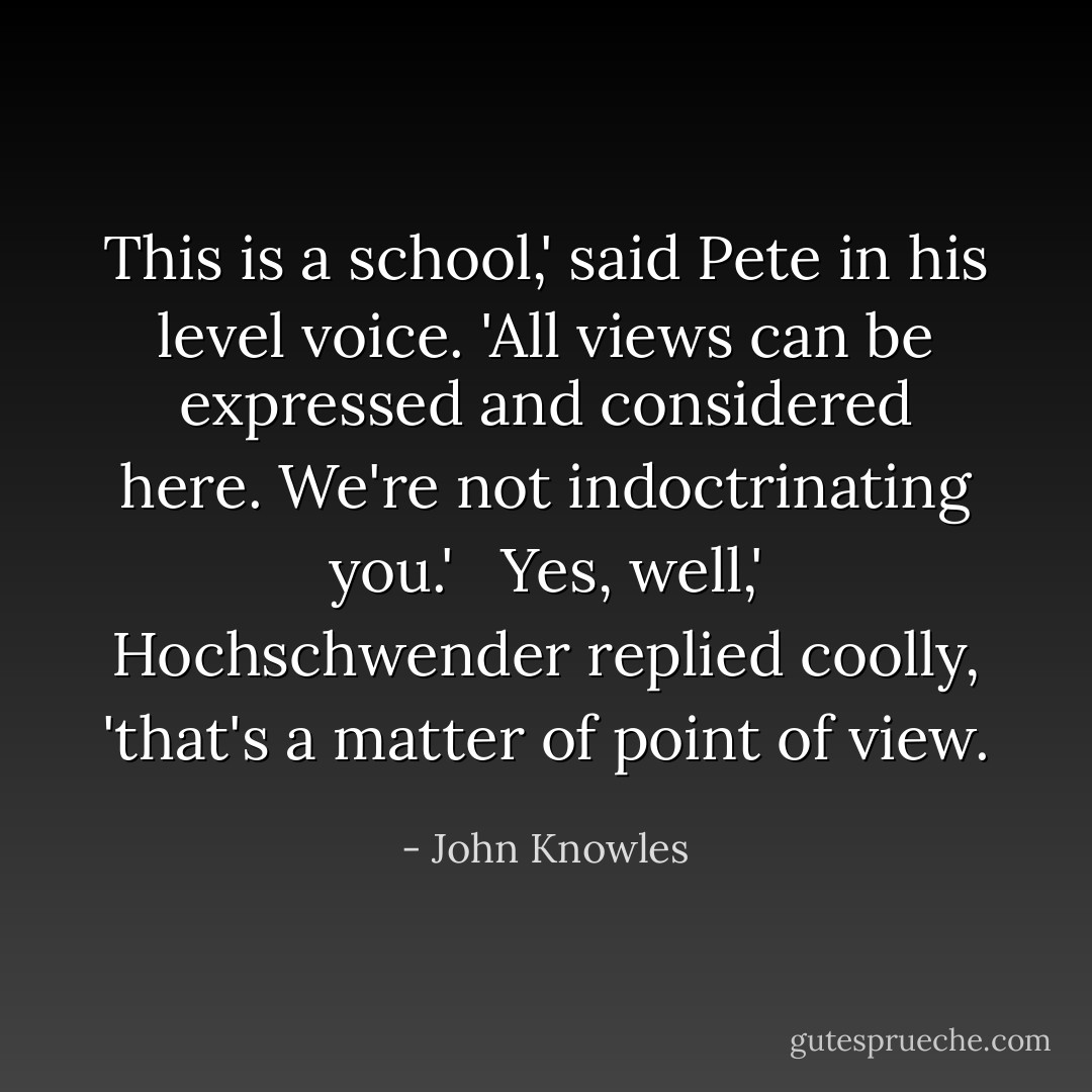 This is a school,' said Pete in his level voice. 'All views can be expressed and considered here. We're not indoctrinating you.' <br /><br />Yes, well,' Hochschwender replied coolly, 'that's a matter of point of view. - John Knowles