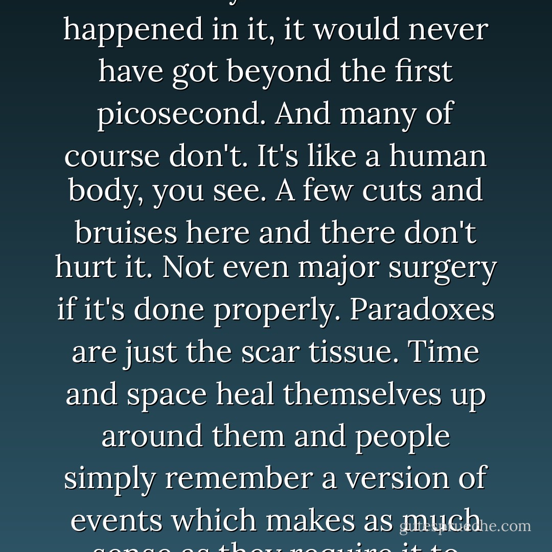 If the Universe came to an end every time there was some uncertainty about what had happened in it, it would never have got beyond the first picosecond. And many of course don't. It's like a human body, you see. A few cuts and bruises here and there don't hurt it. Not even major surgery if it's done properly. Paradoxes are just the scar tissue. Time and space heal themselves up around them and people simply remember a version of events which makes as much sense as they require it to make. - Douglas Adams