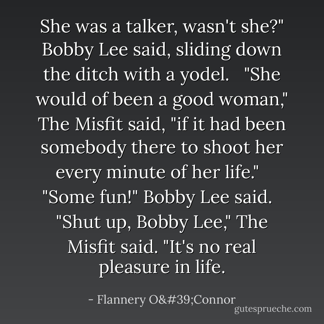 She was a talker, wasn't she?" Bobby Lee said, sliding down the ditch with a yodel. <br /><br />"She would of been a good woman," The Misfit said, "if it had been somebody there to shoot her every minute of her life." <br /><br />"Some fun!" Bobby Lee said. <br /><br />"Shut up, Bobby Lee," The Misfit said. "It's no real pleasure in life. - Flannery O'Connor