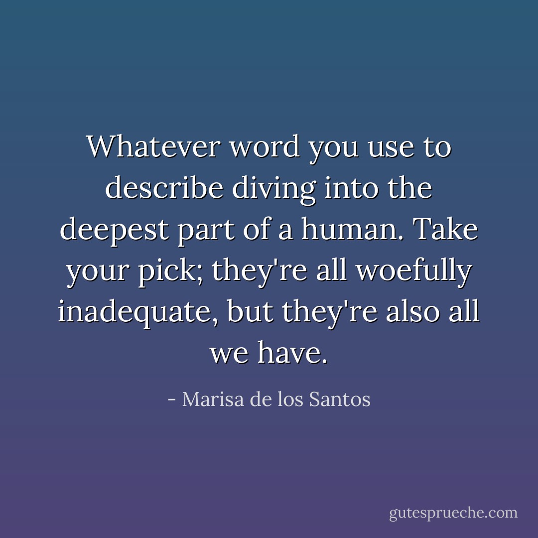 Whatever word you use to describe diving into the deepest part of a human. Take your pick; they're all woefully inadequate, but they're also all we have. - Marisa de los Santos