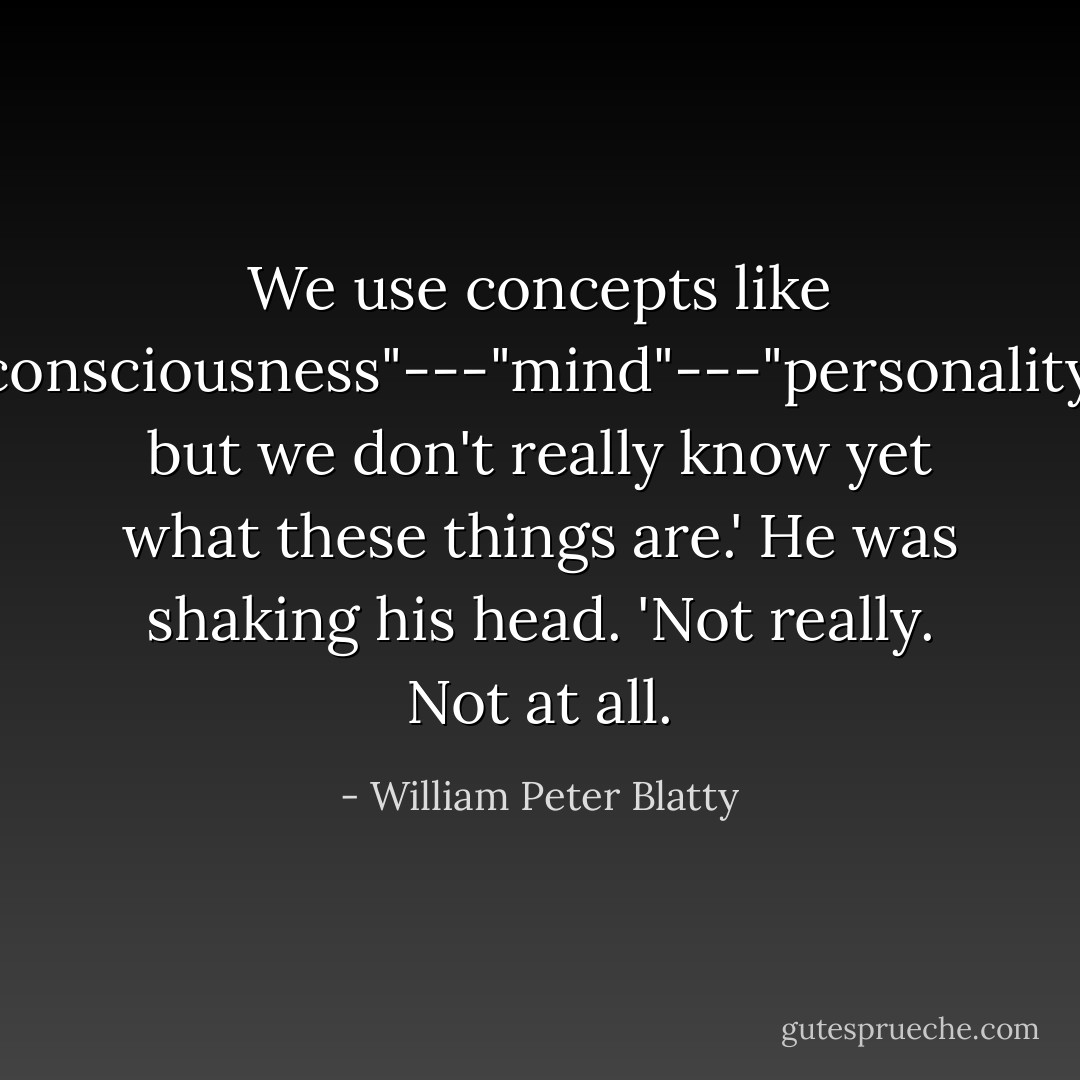 We use concepts like "consciousness"---"mind"---"personality," but we don't really know yet what these things are.' He was shaking his head. 'Not really. Not at all. - William Peter Blatty