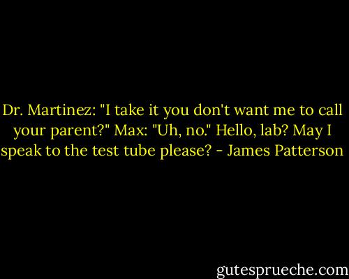 Dr. Martinez: "I take it you don't want me to call your parent?"<br />Max: "Uh, no." Hello, lab? May I speak to the test tube please? - James Patterson