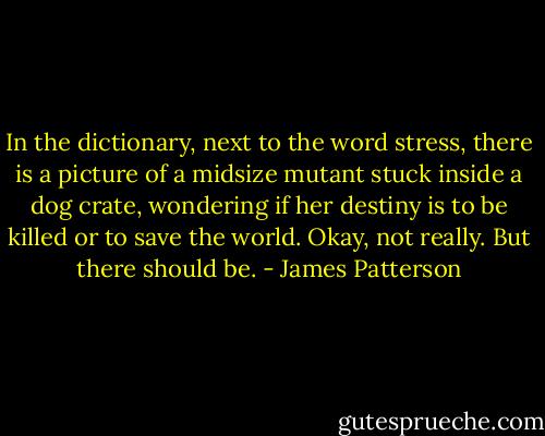 In the dictionary, next to the word stress, there is a picture of a midsize mutant stuck inside a dog crate, wondering if her destiny is to be killed or to save the world. Okay, not really. But there should be. - James Patterson