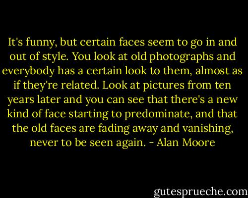 It's funny, but certain faces seem to go in and out of style. You look at old photographs and everybody has a certain look to them, almost as if they're related. Look at pictures from ten years later and you can see that there's a new kind of face starting to predominate, and that the old faces are fading away and vanishing, never to be seen again. - Alan Moore