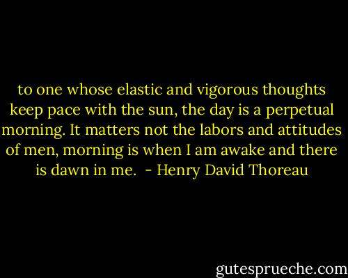 to one whose elastic and vigorous thoughts keep pace with the sun, the day is a perpetual morning. It matters not the labors and attitudes of men, morning is when I am awake and there is dawn in me.  - Henry David Thoreau