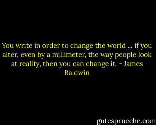 You write in order to change the world ... if you alter, even by a millimeter, the way people look at reality, then you can change it. - James Baldwin