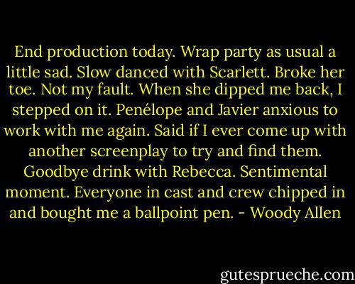 End production today. Wrap party as usual a little sad. Slow danced with Scarlett. Broke her toe. Not my fault. When she dipped me back, I stepped on it.<br />Penélope and Javier anxious to work with me again. Said if I ever come up with another screenplay to try and find them.<br />Goodbye drink with Rebecca. Sentimental moment.<br />Everyone in cast and crew chipped in and bought me a ballpoint pen. - Woody Allen