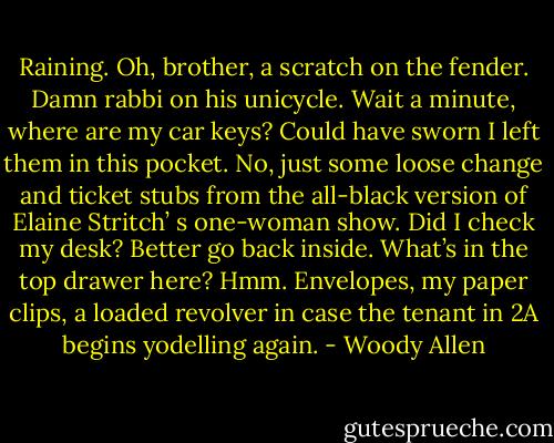 Raining. Oh, brother, a scratch on the fender. Damn rabbi on his unicycle.<br />Wait a minute, where are my car keys? Could have sworn I left them in this pocket. No, just some loose change and ticket stubs from the all-black version of Elaine Stritch’ s one-woman show.<br />Did I check my desk? Better go back inside. What’s in the top drawer here? Hmm. Envelopes, my paper clips, a loaded revolver in case the tenant in 2A begins yodelling again. - Woody Allen